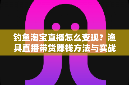 钓鱼淘宝直播怎么变现？渔具直播带货赚钱方法与实战运营指南全解析