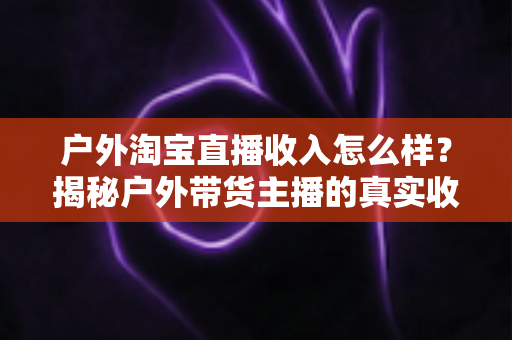 户外淘宝直播收入怎么样？揭秘户外带货主播的真实收益水平与赚钱前景