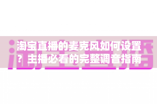 淘宝直播的麦克风如何设置?主播必看的完整调音指南与实操技巧 淘宝直播的麦克风如何设置?主播必看的完整调音指南与实操技巧