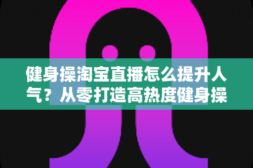 健身操淘宝直播怎么提升人气?从零打造高热度健身操直播间的实战全攻略 健身操淘宝直播怎么提升人气?从零打造高热度健身操直播间的实战全攻略