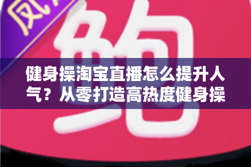健身操淘宝直播怎么提升人气?从零打造高热度健身操直播间的实战全攻略 健身操淘宝直播怎么提升人气?从零打造高热度健身操直播间的实战全攻略