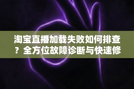淘宝直播加载失败如何排查？全方位故障诊断与快速修复实用指南