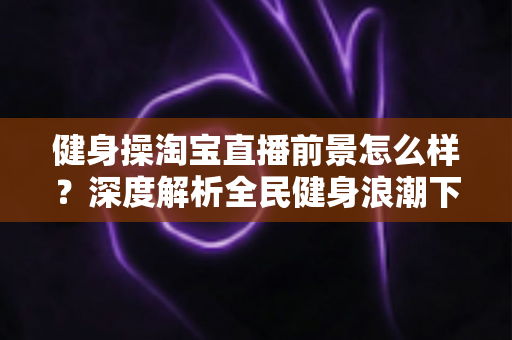 健身操淘宝直播前景怎么样?深度解析全民健身浪潮下的直播新机遇 健身操淘宝直播前景怎么样?深度解析全民健身浪潮下的直播新机遇
