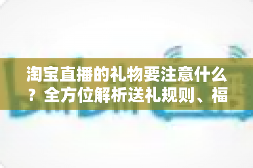 淘宝直播的礼物要注意什么?全方位解析送礼规则、福利发放与避坑指南 淘宝直播的礼物要注意什么?全方位解析送礼规则、福利发放与避坑指南