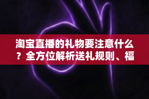 淘宝直播的礼物要注意什么?全方位解析送礼规则、福利发放与避坑指南 淘宝直播的礼物要注意什么?全方位解析送礼规则、福利发放与避坑指南