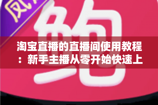 淘宝直播的直播间使用教程:新手主播从零开始快速上手实战指南 淘宝直播的直播间使用教程:新手主播从零开始快速上手实战指南