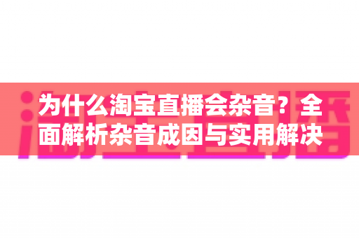 为什么淘宝直播会杂音？全面解析杂音成因与实用解决方案