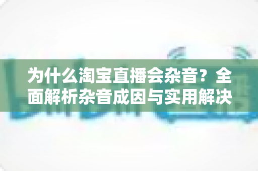 为什么淘宝直播会杂音？全面解析杂音成因与实用解决方案