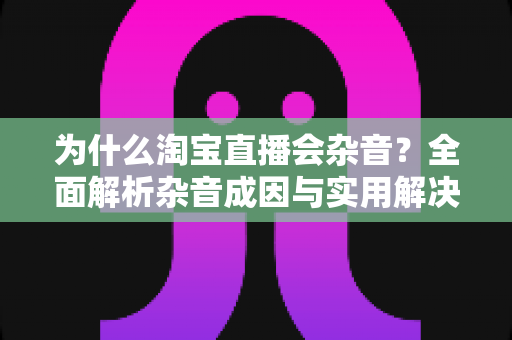 为什么淘宝直播会杂音？全面解析杂音成因与实用解决方案
