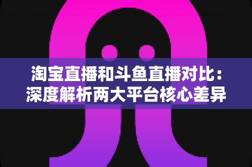 淘宝直播和斗鱼直播对比:深度解析两大平台核心差异,帮你找到最适合自己的直播阵地 淘宝直播和斗鱼直播对比:深度解析两大平台核心差异,帮你找到最适合自己的直播阵地