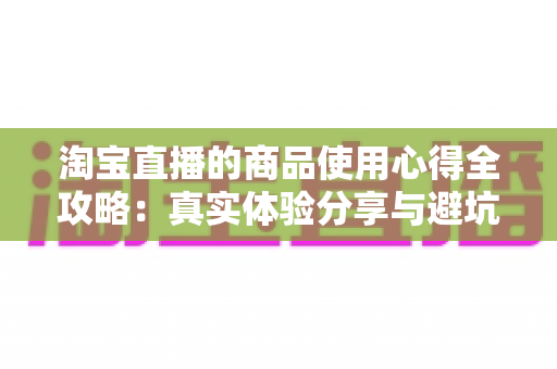淘宝直播的商品使用心得全攻略:真实体验分享与避坑指南,助你慧眼识好物 淘宝直播的商品使用心得全攻略:真实体验分享与避坑指南,助你慧眼识好物