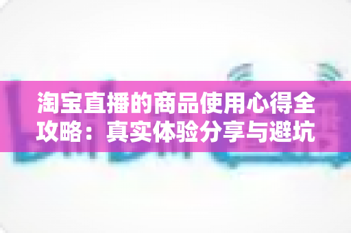 淘宝直播的商品使用心得全攻略：真实体验分享与避坑指南，助你慧眼识好物