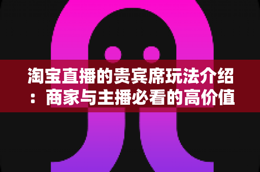 淘宝直播的贵宾席玩法介绍:商家与主播必看的高价值互动运营全攻略 淘宝直播的贵宾席玩法介绍:商家与主播必看的高价值互动运营全攻略