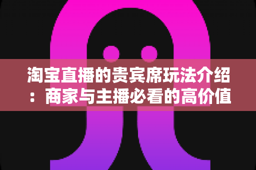 淘宝直播的贵宾席玩法介绍:商家与主播必看的高价值互动运营全攻略 淘宝直播的贵宾席玩法介绍:商家与主播必看的高价值互动运营全攻略