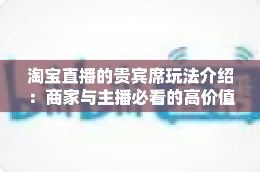 淘宝直播的贵宾席玩法介绍:商家与主播必看的高价值互动运营全攻略 淘宝直播的贵宾席玩法介绍:商家与主播必看的高价值互动运营全攻略