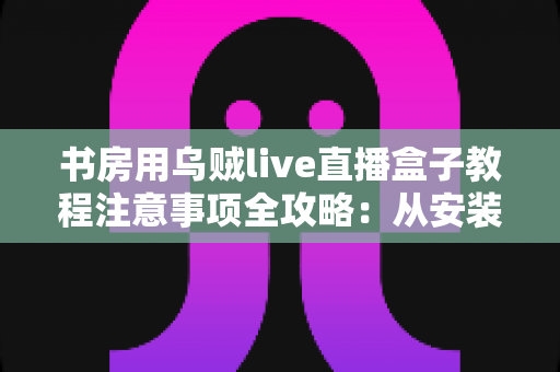 书房用乌贼live直播盒子教程注意事项全攻略:从安装到直播的完整指南 书房用乌贼live直播盒子教程注意事项全攻略:从安装到直播的完整指南