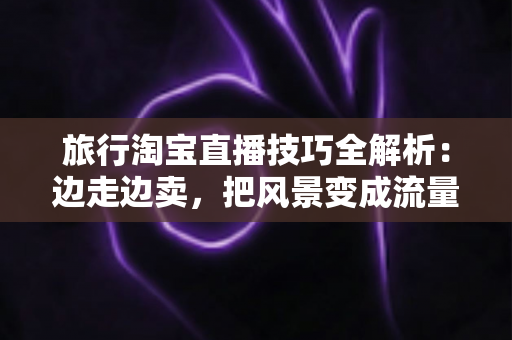 旅行淘宝直播技巧全解析:边走边卖,把风景变成流量与订单 旅行淘宝直播技巧全解析:边走边卖,把风景变成流量与订单