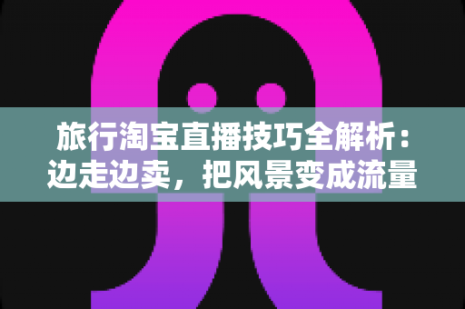 旅行淘宝直播技巧全解析:边走边卖,把风景变成流量与订单 旅行淘宝直播技巧全解析:边走边卖,把风景变成流量与订单
