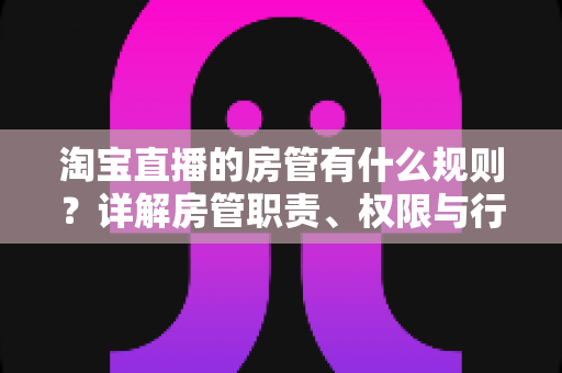 淘宝直播的房管有什么规则?详解房管职责、权限与行为规范全攻略 淘宝直播的房管有什么规则?详解房管职责、权限与行为规范全攻略