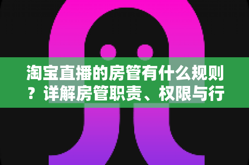 淘宝直播的房管有什么规则？详解房管职责、权限与行为规范全攻略