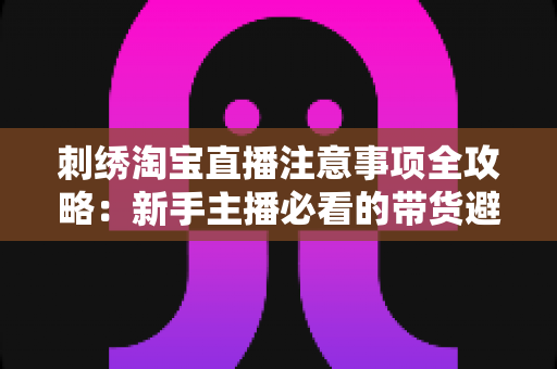 刺绣淘宝直播注意事项全攻略:新手主播必看的带货避坑实战指南 刺绣淘宝直播注意事项全攻略:新手主播必看的带货避坑实战指南
