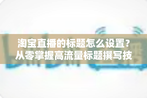 淘宝直播的标题怎么设置?从零掌握高流量标题撰写技巧,让直播间人气倍增 淘宝直播的标题怎么设置?从零掌握高流量标题撰写技巧,让直播间人气倍增
