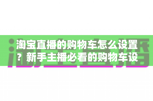 淘宝直播的购物车怎么设置？新手主播必看的购物车设置全流程与带货实战指南