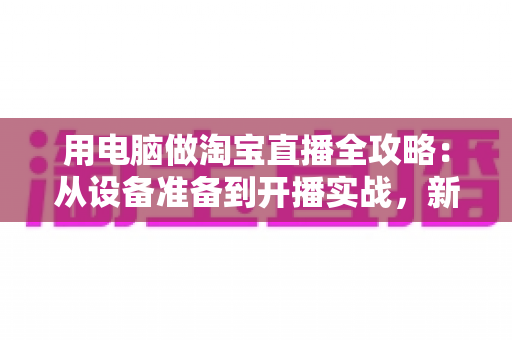 用电脑做淘宝直播全攻略:从设备准备到开播实战,新手也能快速上手 用电脑做淘宝直播全攻略:从设备准备到开播实战,新手也能快速上手