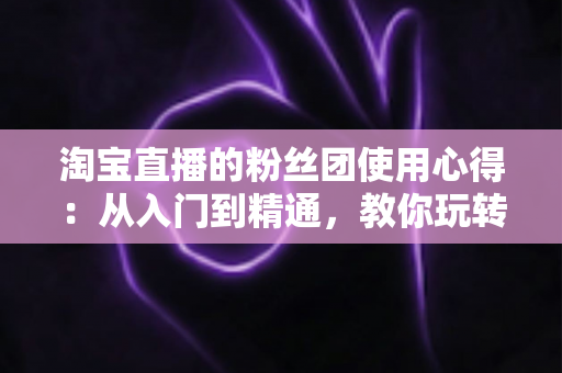 淘宝直播的粉丝团使用心得：从入门到精通，教你玩转直播间粉丝专属福利与互动技巧
