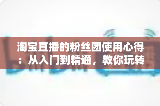 淘宝直播的粉丝团使用心得：从入门到精通，教你玩转直播间粉丝专属福利与互动技巧