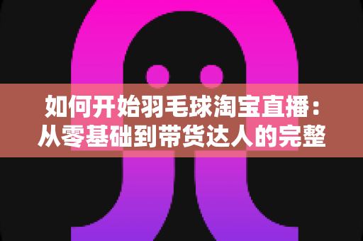 如何开始羽毛球淘宝直播:从零基础到带货达人的完整实战指南 如何开始羽毛球淘宝直播:从零基础到带货达人的完整实战指南