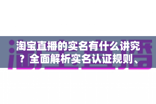 淘宝直播的实名有什么讲究?全面解析实名认证规则、流程与避坑指南 淘宝直播的实名有什么讲究?全面解析实名认证规则、流程与避坑指南