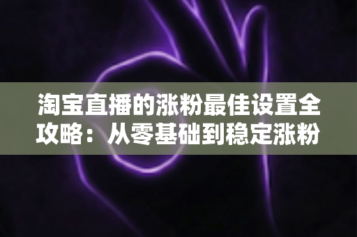 淘宝直播的涨粉最佳设置全攻略：从零基础到稳定涨粉的实战指南