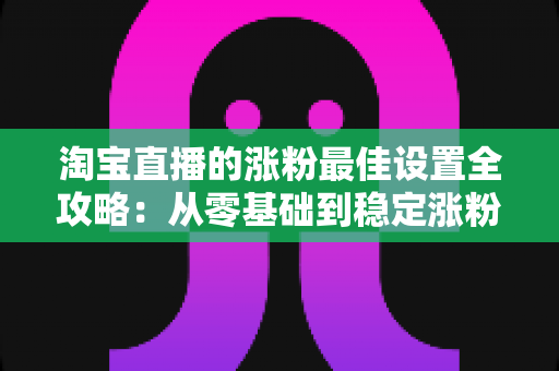 淘宝直播的涨粉最佳设置全攻略：从零基础到稳定涨粉的实战指南