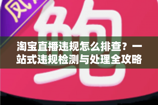 淘宝直播违规怎么排查？一站式违规检测与处理全攻略，帮您守护直播间运营安全