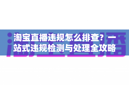 淘宝直播违规怎么排查？一站式违规检测与处理全攻略，帮您守护直播间运营安全