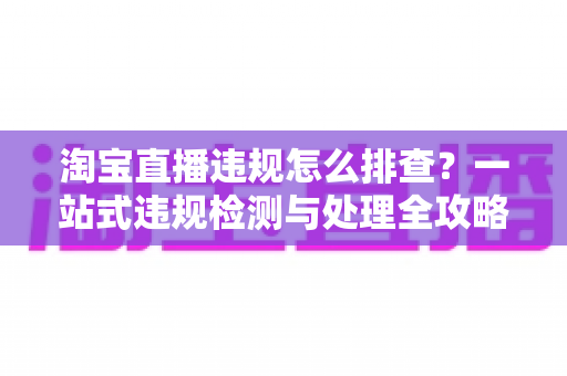 淘宝直播违规怎么排查？一站式违规检测与处理全攻略，帮您守护直播间运营安全