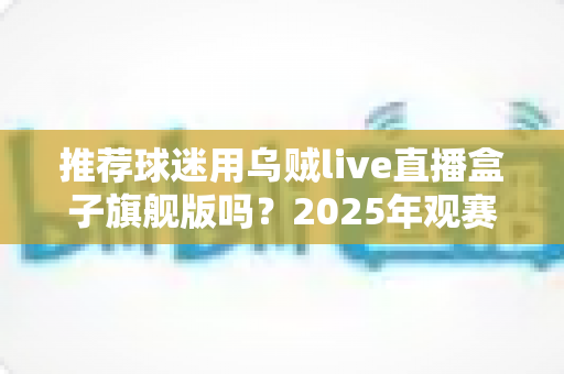 推荐球迷用乌贼live直播盒子旗舰版吗？2025年观赛装备选购深度解析与真实体验分享