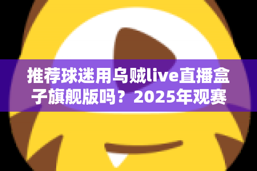 推荐球迷用乌贼live直播盒子旗舰版吗？2025年观赛装备选购深度解析与真实体验分享