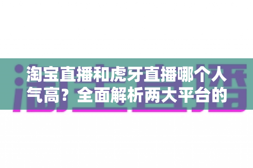 淘宝直播和虎牙直播哪个人气高?全面解析两大平台的流量真相与选择策略 淘宝直播和虎牙直播哪个人气高?全面解析两大平台的流量真相与选择策略