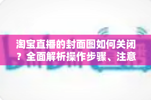 淘宝直播的封面图如何关闭?全面解析操作步骤、注意事项与优化技巧 淘宝直播的封面图如何关闭?全面解析操作步骤、注意事项与优化技巧
