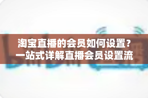 淘宝直播的会员如何设置?一站式详解直播会员设置流程与运营策略 淘宝直播的会员如何设置?一站式详解直播会员设置流程与运营策略
