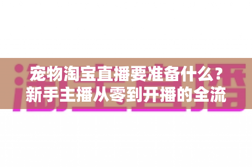宠物淘宝直播要准备什么?新手主播从零到开播的全流程准备指南 宠物淘宝直播要准备什么?新手主播从零到开播的全流程准备指南
