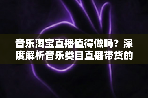 音乐淘宝直播值得做吗？深度解析音乐类目直播带货的机遇、挑战与实操指南