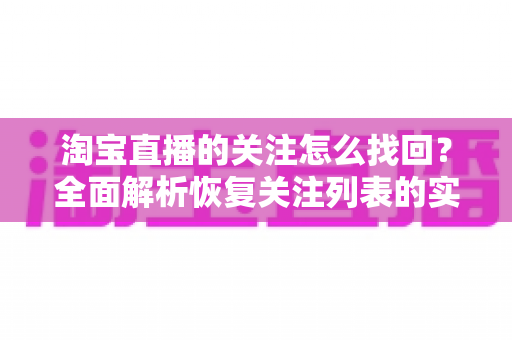 淘宝直播的关注怎么找回?全面解析恢复关注列表的实用步骤与预防技巧 淘宝直播的关注怎么找回?全面解析恢复关注列表的实用步骤与预防技巧
