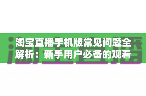 淘宝直播手机版常见问题全解析：新手用户必备的观看、购物与互动一站式实用指南