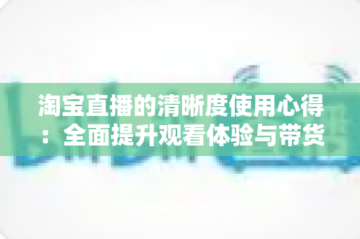 淘宝直播的清晰度使用心得：全面提升观看体验与带货效果的实用指南