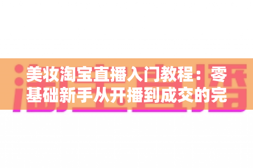 美妆淘宝直播入门教程:零基础新手从开播到成交的完整实操指南 美妆淘宝直播入门教程:零基础新手从开播到成交的完整实操指南
