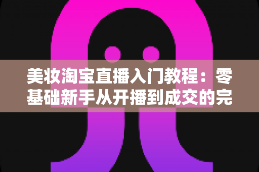 美妆淘宝直播入门教程:零基础新手从开播到成交的完整实操指南 美妆淘宝直播入门教程:零基础新手从开播到成交的完整实操指南