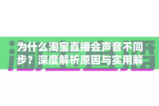 为什么淘宝直播会声音不同步?深度解析原因与实用解决指南 为什么淘宝直播会声音不同步?深度解析原因与实用解决指南
